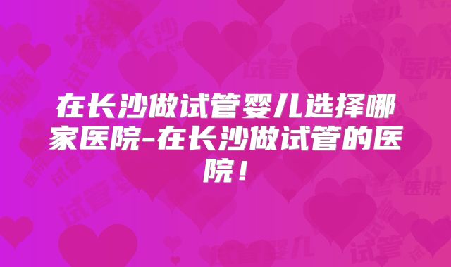 在长沙做试管婴儿选择哪家医院-在长沙做试管的医院！