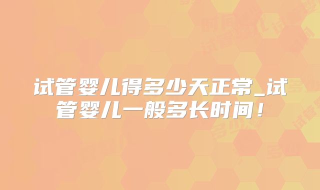 试管婴儿得多少天正常_试管婴儿一般多长时间！