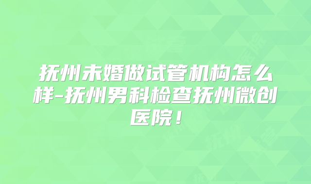 抚州未婚做试管机构怎么样-抚州男科检查抚州微创医院！
