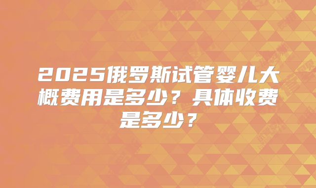 2025俄罗斯试管婴儿大概费用是多少?具体收费是多少?
