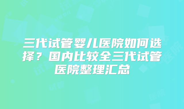 三代试管婴儿医院如何选择？国内比较全三代试管医院整理汇总
