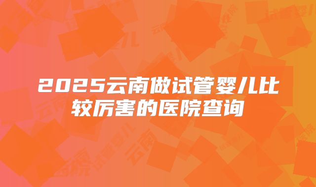 2025云南做试管婴儿比较厉害的医院查询