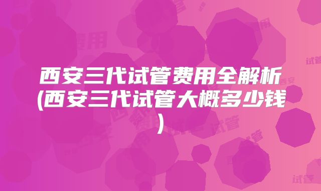 西安三代试管费用全解析(西安三代试管大概多少钱)