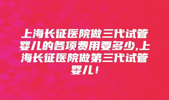 上海长征医院做三代试管婴儿的各项费用要多少,上海长征医院做第三代试管婴儿!