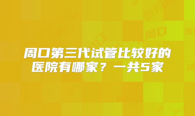 周口第三代试管比较好的医院有哪家?一共5家