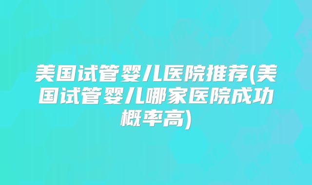 美国试管婴儿医院推荐(美国试管婴儿哪家医院成功概率高)