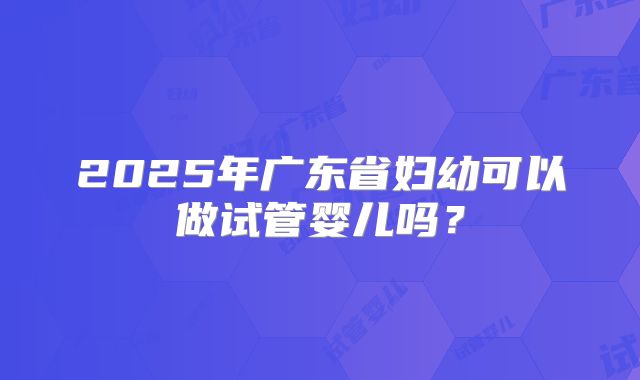 2025年广东省妇幼可以做试管婴儿吗?