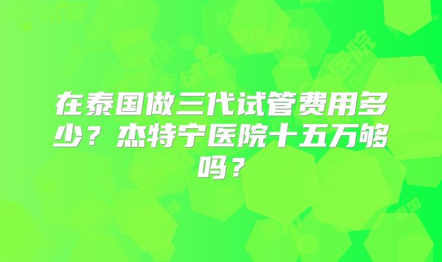 在泰国做三代试管费用多少？杰特宁医院十五万够吗？