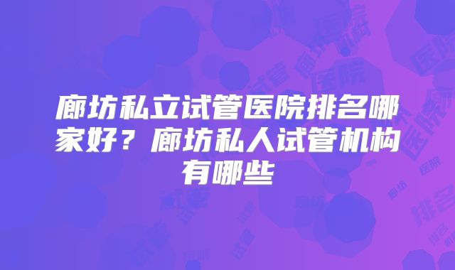 廊坊私立试管医院排名哪家好?廊坊私人试管机构有哪些