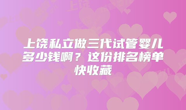 上饶私立做三代试管婴儿多少钱啊？这份排名榜单快收藏