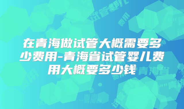 在青海做试管大概需要多少费用-青海省试管婴儿费用大概要多少钱