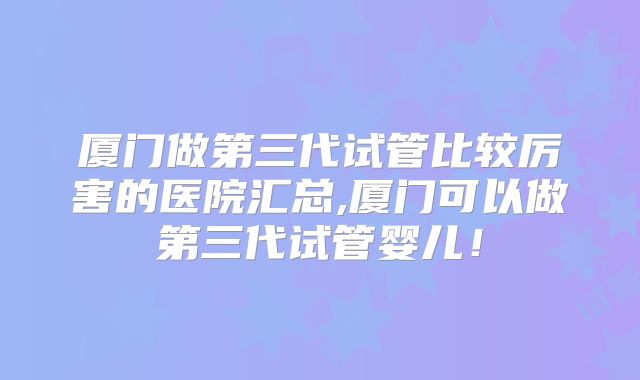 厦门做第三代试管比较厉害的医院汇总,厦门可以做第三代试管婴儿！
