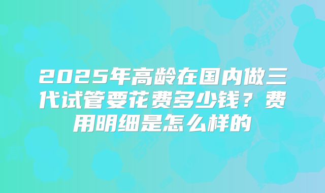 2025年高龄在国内做三代试管要花费多少钱?费用明细是怎么样的