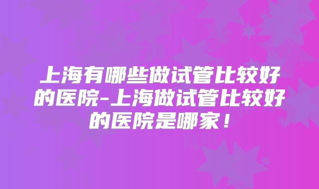 上海有哪些做试管比较好的医院-上海做试管比较好的医院是哪家!