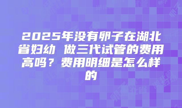 2025年没有卵子在湖北省妇幼 做三代试管的费用高吗?费用明细是怎么样的