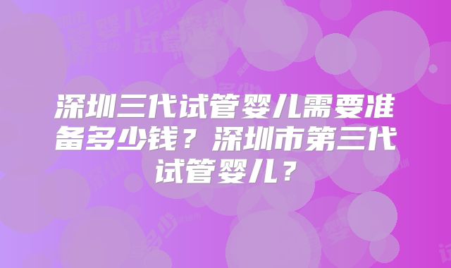 深圳三代试管婴儿需要准备多少钱?深圳市第三代试管婴儿?