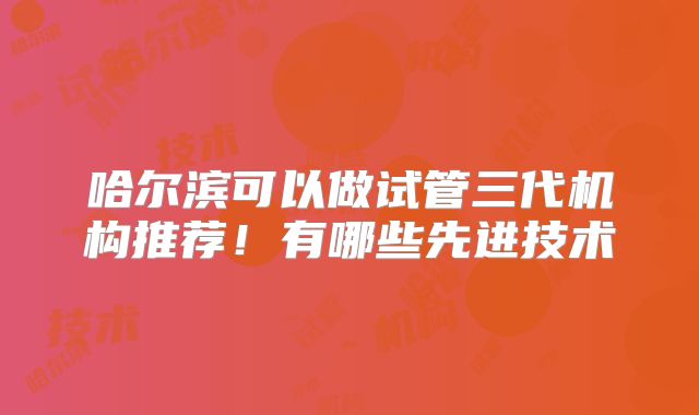 哈尔滨可以做试管三代机构推荐！有哪些先进技术