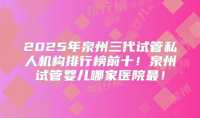 2025年泉州三代试管私人机构排行榜前十！泉州试管婴儿哪家医院最！