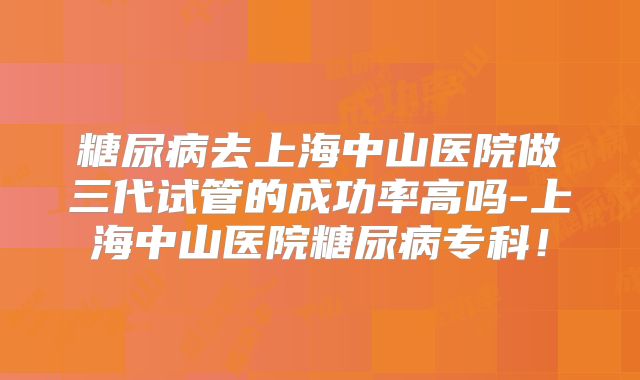 糖尿病去上海中山医院做三代试管的成功率高吗-上海中山医院糖尿病专科！