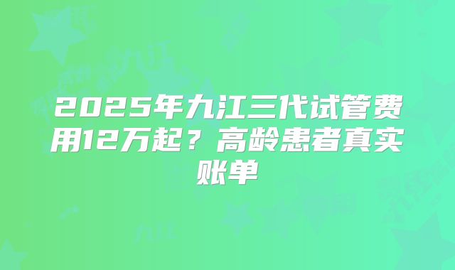 2025年九江三代试管费用12万起？高龄患者真实账单