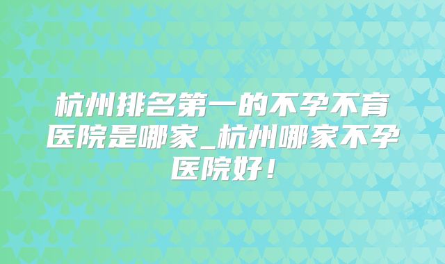 杭州排名第一的不孕不育医院是哪家_杭州哪家不孕医院好!
