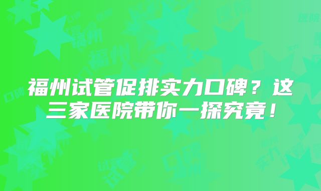 福州试管促排实力口碑?这三家医院带你一探究竟!
