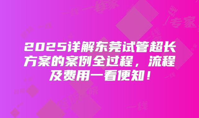2025详解东莞试管超长方案的案例全过程,流程及费用一看便知!