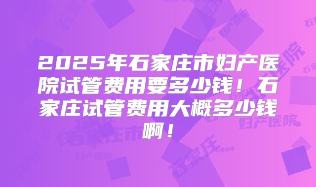 2025年石家庄市妇产医院试管费用要多少钱!石家庄试管费用大概多少钱啊!