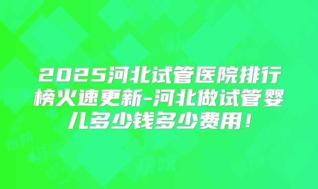 2025河北试管医院排行榜火速更新-河北做试管婴儿多少钱多少费用!
