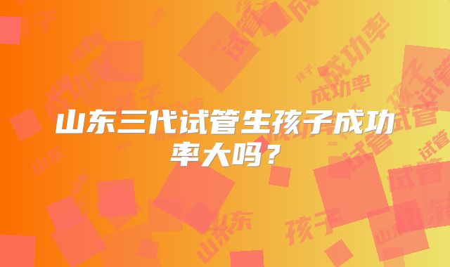 山东三代试管生孩子成功率大吗?