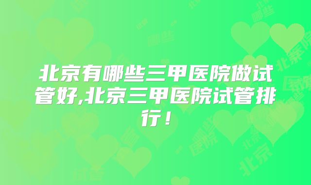 北京有哪些三甲医院做试管好,北京三甲医院试管排行！