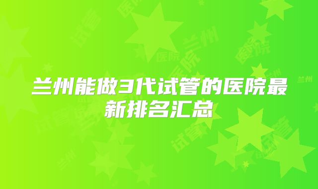 兰州能做3代试管的医院最新排名汇总