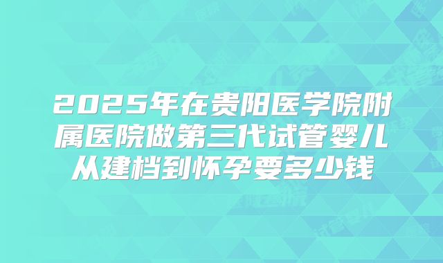 2025年在贵阳医学院附属医院做第三代试管婴儿从建档到怀孕要多少钱