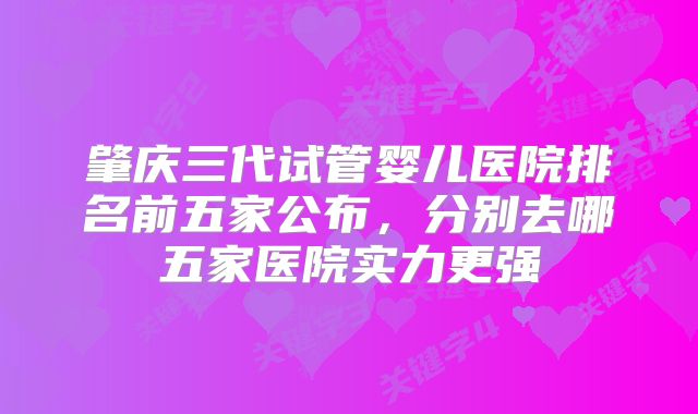 肇庆三代试管婴儿医院排名前五家公布，分别去哪五家医院实力更强
