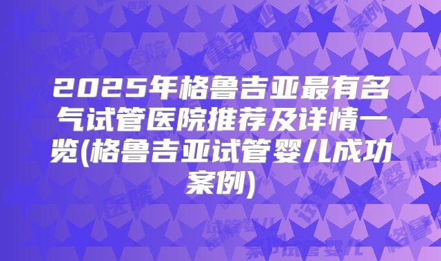2025年格鲁吉亚最有名气试管医院推荐及详情一览(格鲁吉亚试管婴儿成功案例)