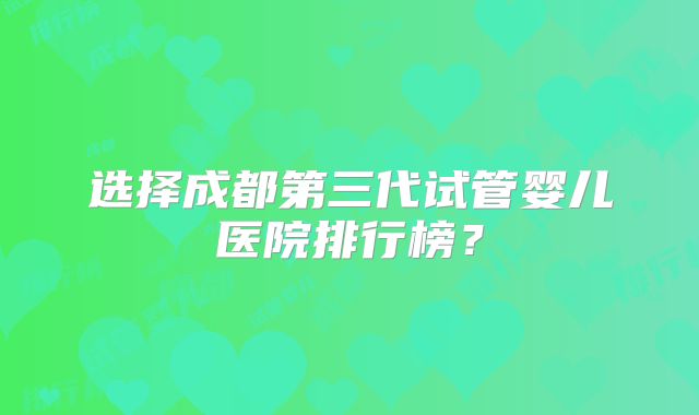 选择成都第三代试管婴儿医院排行榜?