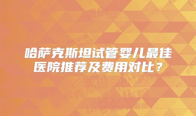 哈萨克斯坦试管婴儿最佳医院推荐及费用对比?