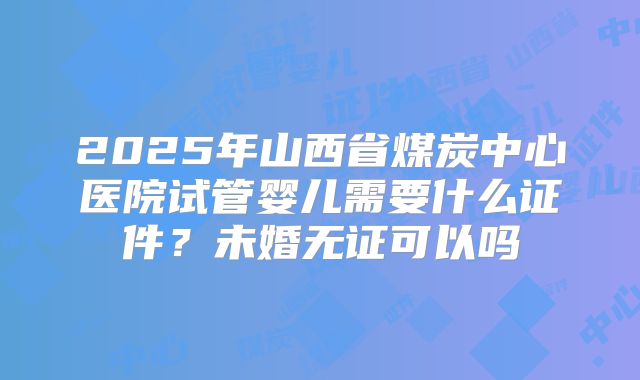 2025年山西省煤炭中心医院试管婴儿需要什么证件?未婚无证可以吗