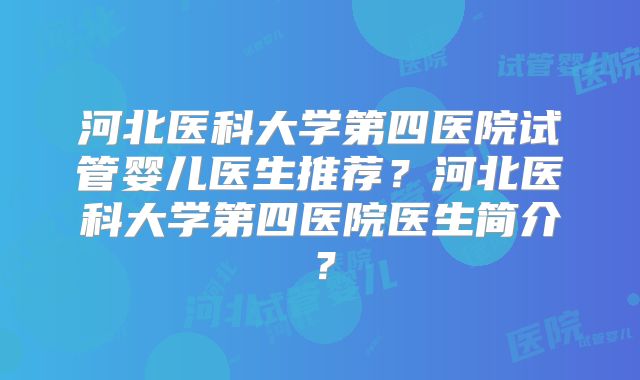 河北医科大学第四医院试管婴儿医生推荐？河北医科大学第四医院医生简介？
