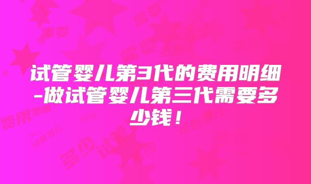试管婴儿第3代的费用明细-做试管婴儿第三代需要多少钱!