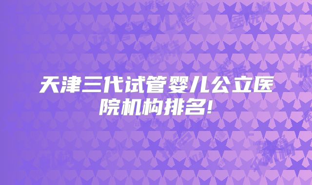天津三代试管婴儿公立医院机构排名!