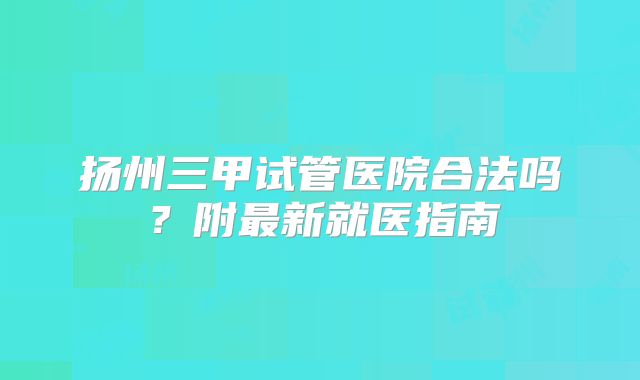 扬州三甲试管医院合法吗?附最新就医指南