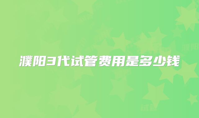 濮阳3代试管费用是多少钱