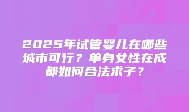 2025年试管婴儿在哪些城市可行？单身女性在成都如何合法求子？