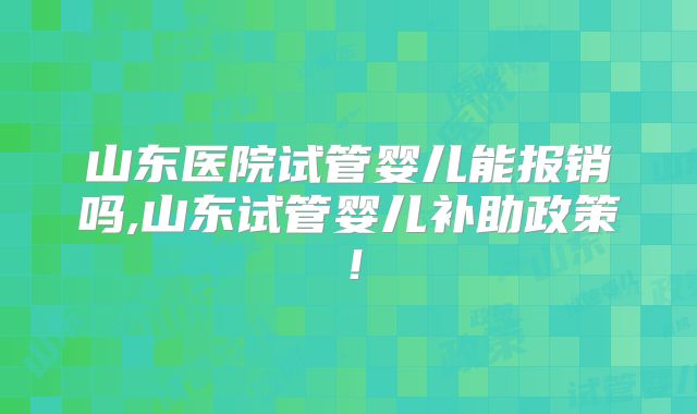 山东医院试管婴儿能报销吗,山东试管婴儿补助政策!