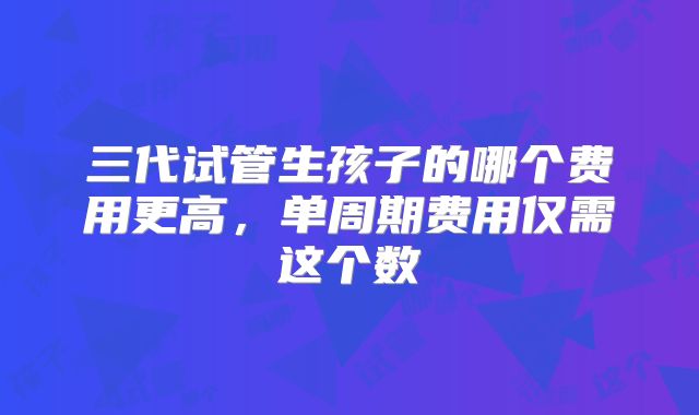 三代试管生孩子的哪个费用更高，单周期费用仅需这个数