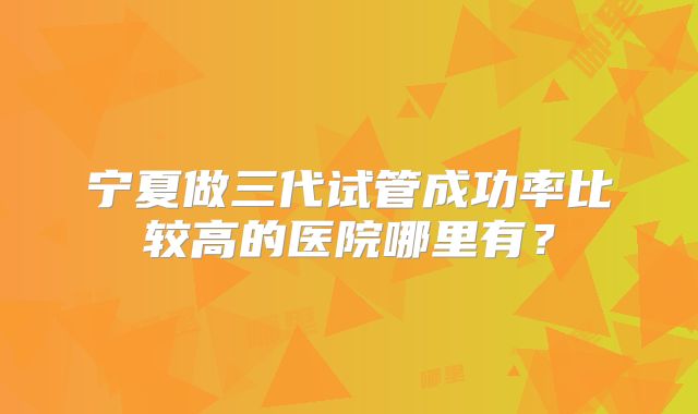 宁夏做三代试管成功率比较高的医院哪里有？