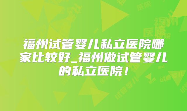 福州试管婴儿私立医院哪家比较好_福州做试管婴儿的私立医院！