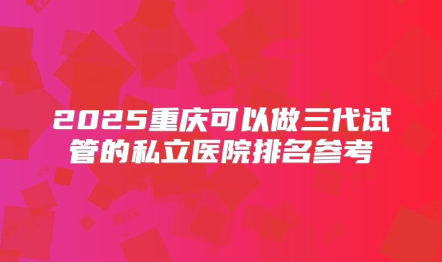 2025重庆可以做三代试管的私立医院排名参考