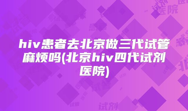 hiv患者去北京做三代试管麻烦吗(北京hiv四代试剂医院)